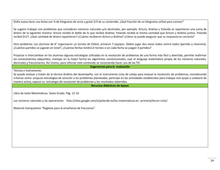 24
Doña Juana tiene una bolsa con ¾ de kilogramo de arroz y guisó 2/3 de su contenido. ¿Qué fracción de un kilogramo utilizó para cocinar?
Se sugiere trabajar con problemas que consideren números naturales y/o decimales, por ejemplo: Arturo, Andrea y Yolanda se repartieron una suma de
dinero de la siguiente manera: Arturo recibió el doble de lo que recibió Andrea; Yolanda recibió la misma cantidad que Arturo y Andrea juntos. Yolanda
recibió $117. ¿Qué cantidad de dinero repartieron? ¿Cuánto recibieron Arturo y Andrea? ¿Cómo se puede asegurar que su respuesta es correcta?
Otro problema: Los alumnos de 6° organizaron un torneo de fútbol; armaron 7 equipos. Deben jugar dos veces todos contra todos (partido y revancha).
¿Cuántos partidos se jugarán en total?, ¿Cuántas fechas tendrá el torneo si en cada fecha se juegan 3 partidos?
Propiciar e intercambiar en los alumnos algunas estrategias utilizadas en la resolución de problemas de una forma más fácil y divertida, permite reafirmar
los conocimientos adquiridos, manejar en la mejor forma los algoritmos convencionales, usar el lenguaje matemático propio de los números naturales,
decimales y fraccionarios. Así mismo, para reforzar este contenido se recomienda hacer uso de las TIC.
Sugerencias para la evaluación
Técnica e Instrumento:
Se puede evaluar a través de la técnica Análisis del desempeño, con el instrumento Lista de cotejo para evaluar la resolución de problemas, considerando
criterios como: propuso estrategias de solución a los problemas planteados, participó en las actividades establecidas para trabajar ene quipo y colaboró de
manera activa, expuso su estrategia de resolución de problemas y los resultados obtenidos.
Recursos didácticos de Apoyo
Libro de texto Matemáticas. Sexto Grado. Pág. 12-14
Los números naturales y las operaciones http://sites.google.com/a/polaride.es/las-matematicas-en -primaria/tercer-ciclo/
Material manipulativo “Regletas para la enseñanza de fracciones”.
 