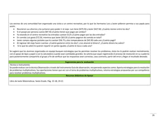 26
Los vecinos de una comunidad han organizado una visita a un centro recreativo, por lo que los hermanos Luis y Javier pidieron permiso a sus papás para
asistir.
 Reunieron sus ahorros y los juntaron para poder ir al viaje. Luis tiene $475.50 y Javier $427.60. ¿Cuánto reúnen entre los dos?
 Si el pasaje por persona cuesta $87.50 ¿Cuánto tienen que pagar por ambos?
 Ya estando en el centro recreativo las entradas cuestan $125 ¿Cuánto pagan por las dos entradas?
 En comida Luis gasta $72.50, mientras que Javier $63.20 ¿Cuánto pagaron de comida en total?
 Javier compra algunas postales que le cuestan $36.75 y dos rompecabezas de $43.90 cada uno ¿Cuánto pagó?
 Al regresar del viaje hacen cuentas: ¿Cuánto gastaron entre los dos?, ¿Les alcanzó el dinero?, ¿Cuánto dinero les sobro?
 Si lo que les sobró lo quieren repartir en partes iguales ¿Cuánto le toca a cada uno?
Se sugiere que los alumnos organizados en equipo busquen estrategias que les permitan resolver los problemas, éstos los lo podrán realizar mentalmente,
con el apoyo de lápiz y papel o con la calculadora cuando sean cantidades grandes. Se solicita que vayan registrando el proceso de resolución en su cuaderno
para posteriormente compartirlo al grupo a fin de verificar que las respuestas sean correctas, caso contrario, partir del error y llegar al resultado deseado.
Sugerencias para la evaluación
Técnica e Instrumento:
Se puede evaluar con la técnica Observación a través del instrumento Guía de observación, recuperando aspectos como: Aporta estrategias para la resolución
de problemas multiplicativos, Sus aportaciones tienen que ver con el tema de problemas multiplicativos, retoma estrategias propuestas por sus compañeros
para resolver problemas multiplicativos.
Recursos didácticos de Apoyo
Libro de texto Matemáticas. Sexto Grado. Pág. 15-18, 19-21
 
