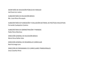 SECRETARÍA DE EDUCACIÓN PÚBLICA DE HIDALGO
Joel Guerrero Juárez
SUBSECRETARÍA DE EDUCACIÓN BÁSICA
Ma. Luisa Pérez Perusquía
SUBSECRETARÍA DE PLANEACIÓN Y EVALUACIÓN SECTORIAL DE POLÍTICAS EDUCATIVAS
Fernando Cuatepotzo Costeira
SUBSECRETARIA DE ADMINISTRACIÓN Y FINANZAS
Pablo Pérez Martínez
DIRECCIÓN GENERAL DE EDUCACIÓN BÁSICA
María Elena Núñez Soto
DIRECCIÓN GENERAL DE DESARROLLO CURRICULAR
Noé Arciniega Lora
DIRECCIÓN DE PROGRAMAS CO-CURRICULARES TRANSVERSALES
Jesús Casañas Pérez
 
