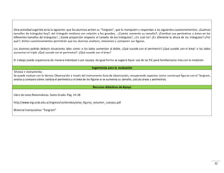32
Otra actividad sugerida sería la siguiente: que los alumnos armen su “Tangram”, que lo manipulen y respondan a los siguientes cuestionamientos: ¿Cuántos
tamaños de triángulos hay?, del triángulo mediano con relación a los grandes, ¿Cuánto aumento su tamaño?, ¿Cambian sus perímetros y áreas en los
diferentes tamaños de triángulos?, ¿Existe proporción respecto al tamaño de los triángulos?, ¿En cuál no? ¿Es diferente la altura de los triángulos? ¿Por
qué?; dichos cuestionamientos permitirán que los alumnos analicen, relacionen y comparen sus figuras.
Los alumnos podrán deducir situaciones tales como: si los lados aumentan al doble, ¿Qué sucede con el perímetro? ¿Qué sucede con el área? si los lados
aumentan el triple ¿Qué sucede con el perímetro? ¿Qué sucede con el área?
El trabajo puede organizarse de manera individual o por equipo, de igual forma se sugiere hacer uso de las TIC para familiarizarse más con la medición.
Sugerencias para la evaluación
Técnica e Instrumento:
Se puede evaluar con la técnica Observación a través del instrumento Guía de observación, recuperando aspectos como: construye figuras con el Tangram,
analiza y compara cómo cambia el perímetro y el área de las figuras si se aumenta su tamaño, calcula áreas y perímetros.
Recursos didácticos de Apoyo
Libro de texto Matemáticas. Sexto Grado. Pág. 34-38
http://www.Ing.unlp.edu.ar/ingreso/contenidos/area_figuras_volumen_cuerpos.pdf
Material manipulativo “Tangram”
 
