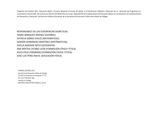 RESPONSABLES DE LAS SUGERENCIAS DIDÁCTICAS:
ISIDRO MÁRQUEZ JÍMENEZ (ESPAÑOL)
PATRICIA GÓMEZ AVILÉZ (MATEMÁTICAS)
GERSÓN HERNÁNDEZ MARTÍNEZ (MATÉMATICAS)
GICELA AMADOR ORTIZ (GEOGRAFÍA)
ANA BERTHA CATAÑO LEÓN (FORMACIÓN CÍVICA Y ÉTICA)
JESÚS CRUZ FERNÁNDEZ (FORMACIÓN CÍVICA Y ÉTICA)
JOSÉ LUIS PÉREZ NAVA (EDUCACIÓN FÍSICA)
PRIMERA EDICIÓN, 2013
Secretaría de Educación Pública de Hidalgo
Circuito Ex hacienda La Concepción LT-17,
San Juan Tilcuautla, Hgo.
Impreso en Hidalgo
MATERIAL GRATUITO/Prohibida su venta
Programa de Estudios 2011. Educación Básica. Primaria. Material Curricular de Apoyo a la Planificación Didáctica. Elaborado por la Dirección de Programas Co-
Curriculares Transversales de la Dirección General de Desarrollo Curricular dependiente de la Subsecretaría de Educación Básica en coordinación con la Subsecretaria
de Planeación y Evaluación Sectorial de Políticas Educativas de la Secretaría de Educación Pública del Estado de Hidalgo.
 