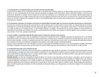39
1. El conocimiento es un producto social y una reconstrucción personal del sujeto.
La mayoría de los saberes de los estudiantes provienen de su interacción con los demás sujetos en un determinado contexto social. Ya que debido al
medio en el cual se desenvuelven los alumnos, estos han aprendido un lenguaje, ciertas costumbres, valores, tradiciones, hábitos y una forma muy
personal de interpretar la realidad. Pero la mayoría de las veces esta enseñanza no es intencional, pero en las mentes infantiles dejan huella los
comportamientos que ve en el hogar; los libros que hay en casa; los programas televisivos y de radio que ve y escucha; las tics a las que la familia tienen
acceso, etc. Por ello, la didáctica de la asignatura insiste en la necesidad de llevar esto a las aulas y de que haya tutoría y acompañamiento cuando las
circunstancias lo requieran.
2. El conocimiento contextual y la enseñanza intencional son aprehendidos (tomados) según las estructuras mentales preexistentes en cada persona
El proceso de reconstrucción personal del conocimiento en cada estudiante, pone la comunicación en primer plano. Es indispensable que los alumnos
intervengan en su proceso de aprendizaje, haciendo explícito de alguna manera lo que saben, lo que piensan, lo que valoran. Si no existe comunicación
en la salón de clase y en el contexto escolar, no será posible establecer un diálogo que permita que los alumnos pongan en funcionamiento sus
capacidades de aprendizaje, que atiendan a las razones y cuestionamientos de los demás, que acepten un conflicto cognitivo entre sus ideas y las nuevas
y que corrijan, si es el caso, su propio conocimiento.
3. En gran medida, el aprendizaje depende del capital social o la riqueza de relaciones de los alumnos.
Es innegable lo importante que es para la estabilidad emocional de los estudiantes sentirse integrados en grupos de convivencia. Pero una realidad
preexistente es que en la escuela se da entre los alumnos exclusiones y rechazos que en ocasiones se traducen en actitudes agresivas, por lo que los
alumnos deben aprender a convivir en sociedad, pues esto forma parte de su educación para toda la vida. Y es ahí en donde la escuela debe enfrentar
esos problemas, fomentar la socialización e integración de los grupos y esto se logra también enseñando Geografía.
Porque un alumno aprenderá con mayor dificultad si no tiene un cierto grado de estabilidad emocional y no se siente aceptado, estimado, estimulado,
motivado e integrado en el grupo escolar, por ello usted como docente debe cuidar que esto prevalezca en todo momento en su salón de clase.
4. La importancia de contar con un proyecto de vida.
En este último aspecto nos referimos a que el alumno piense y resignifique que todo aquello que aprende en el contexto escolar puede ayudarlo, directa
o indirectamente, a conseguir una meta a corto, mediano o largo plazo. Es una realidad que no todos los alumnos resuelven del mismo modo ni al mismo
ritmo las dificultades de aprendizaje, pero en el ámbito escolar siempre se debe intentar ayudar, por todos los medios a que cada alumno conozca sus
dificultades y a que encuentre caminos para superarlas.
Estimado docente: Los retos de la Geografía en Educación Básica son muchos y muy importantes, de esta manera, para lograr que el currículo y la
enseñanza geográfica se centren en el aprendizaje del alumno, se requiere que la formación docente este orientada a la reflexión crítica, que conduzca
a prácticas educativas innovadoras y a un cambio sensible en las concepciones de los actores educativos (Díaz Barriga, 2006). En consecuencia, las
sugerencias didácticas que se presentan, representan un camino de los muchos que usted, según su contexto escolar, puede escoger para contribuir a
lograr el perfil de egreso que se explicita en el Plan de Estudios de Educación Básica y con ello garantizar una educación integral en los estudiantes de
quinto grado.
 