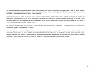 52
Los aprendizajes esperados son indicadores que definen que se espera de cada alumno en términos de saber, saber hacer y saber ser, son un referente
para la planificación y evaluación en el aula, que nos permiten alcanzar los estándares curriculares y el desarrollo de competencias que movilizan todos
los saberes y se manifiestan en la acción de una manera integrada.
Posteriormente aparece el ámbito de aplicación, que en este caso pueden ser el aula, el trabajo transversal, el ambiente escolar, y la vida cotidiana del
educando. El contenido y la vinculación con los aprendizajes esperados de otras asignaturas, son particularmente importantes, en virtud de que los
contenidos de educación cívica se encuentran correlacionados para que los alumnos recuperen los contenidos de otras asignaturas con el fin de que la
reflexión ética enriquezca el trabajo en esta asignatura.
Los contenidos se conforman de cinco bloques que parten de asuntos en la esfera personal y que avanzan a la convivencia social, se organizan de lo
concreto a lo abstracto y de lo particular a lo general.
Finalmente aparecen las sugerencias didácticas, evidencias de aprendizaje, indicadores de desempeño y las recomendaciones de evaluación con un
enfoque para el aprendizaje, en el cual se deben de considerar los actores involucrados como son estudiantes, docentes, padres, directivos, que se
permitan reflexionar sobre su actuar y tomar las medidas pertinentes para mejorar el desempeño de los estudiantes, para ello es necesario el uso de
indicadores y evidencias que permitan tomar medidas que reorienten el proceso enseñanza-aprendizaje si así se requiere.
 