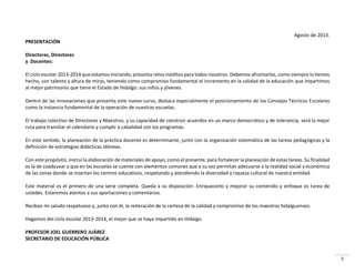 5
Agosto de 2013.
PRESENTACIÓN
Directoras, Directores
y Docentes:
El ciclo escolar 2013-2014 que estamos iniciando, presenta retos inéditos para todos nosotros. Debemos afrontarlos, como siempre lo hemos
hecho, con talento y altura de miras, teniendo como compromiso fundamental el incremento en la calidad de la educación que impartimos
al mejor patrimonio que tiene el Estado de Hidalgo: sus niños y jóvenes.
Dentro de las innovaciones que presenta este nuevo curso, destaca especialmente el posicionamiento de los Consejos Técnicos Escolares
como la instancia fundamental de la operación de nuestras escuelas.
El trabajo colectivo de Directores y Maestros, y su capacidad de construir acuerdos en un marco democrático y de tolerancia, será la mejor
ruta para transitar el calendario y cumplir a cabalidad con los programas.
En este sentido, la planeación de la práctica docente es determinante, junto con la organización sistemática de las tareas pedagógicas y la
definición de estrategias didácticas idóneas.
Con este propósito, instruí la elaboración de materiales de apoyo, como el presente, para fortalecer la planeación de estas tareas. Su finalidad
es la de coadyuvar a que en las escuelas se cuente con elementos comunes que a su vez permitan adecuarse a la realidad social y económica
de las zonas donde se insertan los centros educativos, respetando y atendiendo la diversidad y riqueza cultural de nuestra entidad.
Este material es el primero de una serie completa. Queda a su disposición. Enriquecerlo y mejorar su contenido y enfoque es tarea de
ustedes. Estaremos atentos a sus aportaciones y comentarios.
Reciban mi saludo respetuoso y, junto con él, la reiteración de la certeza de la calidad y compromiso de los maestros hidalguenses.
Hagamos del ciclo escolar 2013-2014, el mejor que se haya impartido en Hidalgo.
PROFESOR JOEL GUERRERO JUÁREZ
SECRETARIO DE EDUCACIÓN PÚBLICA
 