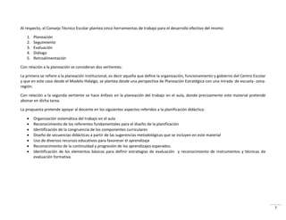 7
Al respecto, el Consejo Técnico Escolar plantea cinco herramientas de trabajo para el desarrollo efectivo del mismo:
1. Planeación
2. Seguimiento
3. Evaluación
4. Diálogo
5. Retroalimentación
Con relación a la planeación se consideran dos vertientes:
La primera se refiere a la planeación institucional, es decir aquella que define la organización, funcionamiento y gobierno del Centro Escolar
y que en este caso desde el Modelo Hidalgo, se plantea desde una perspectiva de Planeación Estratégica con una mirada de escuela- zona-
región.
Con relación a la segunda vertiente se hace énfasis en la planeación del trabajo en el aula, donde precisamente este material pretende
abonar en dicha tarea.
La propuesta pretende apoyar al docente en los siguientes aspectos referidos a la planificación didáctica:
 Organización sistemática del trabajo en el aula
 Reconocimiento de los referentes fundamentales para el diseño de la planificación
 Identificación de la congruencia de los componentes curriculares
 Diseño de secuencias didácticas a partir de las sugerencias metodológicas que se incluyen en este material
 Uso de diversos recursos educativos para favorecer el aprendizaje
 Reconocimiento de la continuidad y progresión de los aprendizajes esperados.
 Identificación de los elementos básicos para definir estrategias de evaluación y reconocimiento de instrumentos y técnicas de
evaluación formativa.
 