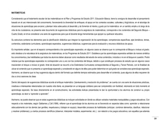 MATEMÁTICAS
Considerando que el tratamiento escolar de las matemáticas en el Plan y Programas de Estudio 2011. Educación Básica, tiene la consigna de desarrollar el pensamiento
basado en el uso intencionado del conocimiento, favoreciendo la diversidad de enfoques, el apoyo en los contextos sociales, culturales y lingüísticos, en el abordaje de
situaciones de aprendizaje para encarar y plantear retos adecuados al desarrollo y de fomentar el interés y gusto por la matemática en un sentido amplio a lo largo de la
vida de los ciudadanos; se presenta este documento de sugerencias didácticas para la asignatura de matemáticas, corresponde a los contenidos del Segundo Bloque –
Cuarto Grado; en él se consideran una serie de sugerencias para que el docente tenga herramientas que apoyen su quehacer educativo.
Su estructura contiene los elementos para la planificación didáctica que integran la organización de los aprendizajes: competencias específicas, ejes temáticos, temas,
contenidos, estándares curriculares, aprendizajes esperados, sugerencias didácticas, sugerencias para la evaluación y recursos didácticos de apoyo.
Es importante señalar, que en el espacio correspondiente a los aprendizajes esperados, en algunos casos se observa que no corresponde al Bloque e incluso al grado;
esto obedece a la naturaleza de la asignatura de matemáticas, en los Programas de Estudio 2011. Establece que los aprendizajes esperados señalan de manera sintética
los conocimientos y las habilidades que todos los alumnos deben alcanzar como resultados del estudio de varios contenidos, incluidos o no en el bloque en cuestión. Podrá
notarse que los aprendizajes esperados no corresponden uno a uno con los contenidos del bloque, debido a que constituyen procesos de estudio que en algunos casos
trascienden el bloque e incluso el grado. Ante tal situación se recurrió a los Estándares Curriculares correspondientes al Segundo y Tercer Periodo, con la finalidad de
ubicar al contenido que no presenta un aprendizaje esperado y considerarlo en alguno de ellos para poder determinar en qué grado se considera ese aprendizaje esperado.
Asimismo, se observa que no hay sugerencia alguna dentro del formato que delimite tiempos estimados para desarrollar el contenido, pues algunos de ellos requieren de
dos a cinco sesiones de clase.
Dentro del espacio de sugerencias didácticas acorde al enfoque matemático “planteamiento y resolución de problemas”, se cuenta con una serie de situaciones prácticas,
creativas e interesantes relacionadas con nuestra vida diaria, se presentan en un lenguaje cotidiano para ser comprendido con facilidad, retomando en todo momento al
aprendizaje esperado. Se basa directamente en el constructivismo, las actividades lúdicas presentadas le dan la oportunidad a los alumnos de construir su propio
aprendizaje, es decir a “aprender a aprender”.
Asimismo, se puede observar que en estas sugerencias didácticas se incluyen actividades en dónde se utilizan variados materiales manipulables y juegos educativos. Con
respecto a los materiales, según Galdames y Coll (1999), refieren que el aprendizaje de los alumnos se ve favorecido en aspectos tales como: aprender a relacionarse
adecuadamente con los demás (ser gentiles, respetuosos y trabajar en equipo); desarrollar procesos de habilidades (anticipar, combinar elementos, clasificar, relacionar
y resolver problemas) y a ciertos procesos científicos (observar, interpretar modelos, experimentar, etc.); con relación a los juegos educativos, son aquellos que además
19

 