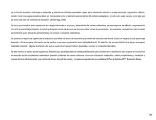 de su función recreativa, contribuyen a desarrollar y potenciar las distintas capacidades, objeto de la intervención educativa, ya sea psicomotor, cognoscitivo, afectivo,
social o moral. Los juegos educativos deben ser incorporados como un elemento esencial dentro del contexto pedagógico y no solo como suele hacerse, como algo que
es bueno sólo para los momentos de recreación. (Andder-Egg, 1998).
Se da la oportunidad de tener experiencias en trabajos individuales o en grupo y desarrollarlos de manera colaborativa, se crean espacios de reflexión y argumentación
con el fin de orientar la participación, la opinión y el respeto a todos los alumnos; se reconocen otras formas de pensamiento y son aceptadas y apoyados en todo momento
por el docente quien articula los pensamientos y los conduce a conceptos matemáticos.
Se presenta un espacio de sugerencias de evaluación que refiere a la técnica e instrumento que pueden ser utilizados para llevarla a cabo con respecto a cada aprendizaje
esperado, a fin de recuperar información que de apertura a una nueva organización dentro de la planificación. En relación a los recursos didácticos de apoyo, se sugieren
materiales impresos y páginas de Internet a los que se puede recurrir para introducir, desarrollar o concluir un contenido matemático.
De esta manera, se espera que las sugerencias didácticas aquí planteadas sean de interés para el docente y las considere en su planificación para propiciar en los alumnos
el desarrollo de las competencias matemáticas (resolver problemas de manera autónoma, comunicar información matemática, validar procedimientos y resultados y
manejar técnicas eficientemente), que contribuirá al logro del perfil de egreso y competencias para la vida que establece el Plan de Estudios 2011. Educación Básica.

20

 