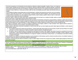 Otra forma de apoyarse en el reforzamiento de este contenido es utilizando el material manipulable Geoplano Circular; con el apoyo de
ligas de colores, oriéntelos para que construyan una circunferencia, además de diferentes ángulos con aberturas diferentes, considerando
que el vértice de éstos sea el centro de la circunferencia. Indíqueles que deben de trazar en sus cuadernos los ángulos construidos en el
Geo-plano Circular. Determine un tiempo para comentar cuáles han sido sus dificultades para poder realizar esta actividad del trazo de
ángulos.
Con la finalidad de fortalecer el aprendizaje sobre el uso del transportador, y partiendo del supuesto que ya conocen como son los ángulos,
pregunte: ¿Quién sabe cómo se miden?, ¿Con qué se miden?, ¿Cuál es la unidad para medir los ángulos?, ¿Por qué se llaman así?; lean
en grupo la lectura comentada de “un navío cargado de ángulos” del libro ¡A girar! ¿Ángulos y grados? ¡Dales la vuelta!, en esta lectura
recupere los pasos a seguir para utilizar el transportador.
Ahora bien, solicite un abanico por equipo; pida lo abran a diferentes ángulos (5) y los tracen en su cuaderno de trabajo, utilicen su transportador para medirlos. Aclare
que para poder trazar un ángulo deben apoyarse primero trazando una recta.
En caso de no contar con el libro anteriormente mencionado, pida a sus alumnos el transportador comercial de su juego geométrico y oriéntelos a utilizarlo adecuadamente.
Comente que la marca para medir un ángulo en grados es el siguiente: primero se hace coincidir el vértice del ángulo con el centro del transportador, después se alinea
el lado inicial del ángulo con el 00 del transportador. Por último indíqueles que la medida se determina en sentido contrario al de las manecillas del reloj.
Para ampliar el conocimiento, solicite a sus alumnos investigar la clasificación de los ángulos y elaborar un mapa conceptual. Invite a algunos alumnos a exponer su
trabajo, refuerce la exposición en caso necesario, reconociendo siempre su trabajo.
Organice equipos y pida analizar situaciones contextuales en donde se tiene que hacer uso de los ángulos para poder realizar algunas actividades y construir algunas
cosas cotidianas, ejemplos:
 En la maderería quieren hacer repisas para poner floreros, ¿Cuántos grados debe medir el ángulo que forma la repisa y la pared, para que el florero no se caiga?
¿Qué pasa si se coloca la repisa con un ángulo de 45 grados en lugar de colocarlo a 90 grados de la pared?
 Se realizó un viaje a la ciudad de México con estudiantes de cuarto grado de la escuela “Julián Villagrán” para visitar el museo de la universidad. Ahí recorrieron
el observatorio, un lugar donde hay aparatos especiales como los telescopios, que sirven para observar los planetas y las estrellas. Invítelos a reflexionar: ¿Qué
observarían los alumnos si colocaran el telescopio con un ángulo de 10 grados y coincide estar un árbol por fuera?, ¿Y si el telescopio lo acomodaran formando
un ángulo de 50 grados?
Solicite redacten en sus cuadernos de trabajo las respuestas y que las compartan con todo el grupo, que den a conocer sus puntos de vista, si lo consideran necesario y
si requieren verificar que pasaría en cada situación realicen la representación.
Proponga a sus alumnos que para reforzar el contenido y si está a su alcance hagan uso de las TIC con apoyo de sus padres, visitando algunas páginas de internet que
traten sobre los ángulos.
Sugerencias para la evaluación
Técnica e Instrumento: Puede evaluar con la técnica Análisis de desempeño, a través del instrumento Lista de cotejo con criterios como: Construye un transportador
casero. Utiliza correctamente el transportador para medir ángulos; Auxilia a sus compañeros para usar correctamente el transportador.
Recursos didácticos de Apoyo
FERRARI, Virginia. ¡A girar! ¿Ángulos y grados? ¡Dales la vuelta! México. SEP: Correo del Maestro. La vasija, 2007. (Libros del Rincón). Pág. 4–5; 53–56.
Medidas de ángulos
http://www.ceipjuanherreraalcausa.es/Recursosdidacticos/CUARTO/datos/01_Mates/datos/05_rdi/U10/03.htm
Libro de texto Matemáticas. Cuarto Grado. Pág. 69 – 71

30

 