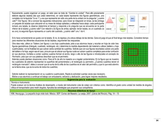 Nuevamente; puede organizar un juego, en este caso se trata de “Cambia la unidad”. Para ello previamente
elabore algunas tarjetas (las que usted determine), en cada tarjeta represente dos figuras geométricas, una
completa con la leyenda “si es 1” y una que represente tan sólo una parte de la unidad con la pregunta “¿cuánto
vale?” (Ver figura). Dé a conocer las siguientes indicaciones: para iniciar se integrarán en binas, se les entrega
un paquete de tarjetas que colocarán en su mesa de trabajo apiladas y volteadas hacia abajo; cada participante
tomará una tarjeta, la observa (determine el tiempo) y responde a la pregunta que se encuentra en la parte
inferior de la tarjeta (¿cuánto vale? Con relación a la figura de arriba, ejemplo: tercer tarjeta, es un cuadrado (si
es uno), la segunda figura representa un cuarto del cuadrado, ¿cuánto vale? uno 1 de 4.
Si lo hace correctamente se queda con la tarjeta. Si no, la regresa y la coloca debajo de las demás. Gana el juego él que al final tenga más tarjetas. Considere tiempo
para resolver las diferentes situaciones de las tarjetas; argumenten las respuestas.
Otra idea más, utilicé un Tablero (ver figura) o una hoja cuadriculada; pida a sus alumnos trazar y recortar en hoja de color tres
figuras geométricas (triángulo, cuadrado, rectángulo, etc.) determine la medida dependiendo del material a utilizar (tablero u hoja
cuadriculada), con la finalidad de que cubran cierta cantidad de cuadritos. Solicite que con sus figuras recortadas cubran una parte
del tablero o la hoja, según sea el caso, procure que al colocar sus figuras cuide se cubran cuadros completos para evitar confusión
en sus alumnos. Invítelos a contar cuántos cuadros forman el ancho, largo o alto de las figuras e introdúzcalos al concepto de
Perímetro, pida que con sus palabras describan que es el perímetro.
Además puede plantear situaciones como: Para el fin de año la maestra va a regalar portarretratos. En la figura que se muestra
los cuadrados de adentro representan la superficie del portarretratos y el rectángulo su perímetro. ¿Cuántos cuadritos tienen el
rectángulo marcado?, deles a conocer que la suma de la orilla de los cuadritos es el valor del perímetro y que lo que está adentro
se le llama área, que es la suma de todos los cuadritos.
Solicite realicen la representación en su cuaderno cuadriculado. Repita la actividad cuantas veces sea necesario.
Motive a sus alumnos a continuar el trabajo con entusiasmo, esfuerzo y dedicación, para lograr mejores resultados.
Sugerencias para la evaluación
Técnica e Instrumento:
Puede evaluar con la técnica Análisis de desempeño, a través del instrumento Lista de cotejo con criterios como: Identifica el grado como unidad de medida de ángulos;
Utiliza el transportador para medir ángulos; Aprueba las estrategias que proponen sus compañeros.
Recursos didácticos de Apoyo
KIM, Heung-gyu. La pequeña bruja mide todo. México. SEP: Correo del Maestro. La vasija, 2007. (Libros del Rincón). Pág. 14 – 15

34

 