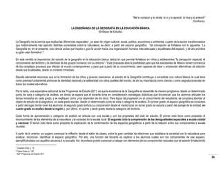 "Me lo contaron y lo olvidé, lo vi y lo aprendí, lo hice y lo entendí"
(Confucio).
LA ENSEÑANZA DE LA GEOGRAFÍA EN LA EDUCACIÓN BÁSICA
(Enfoque de Estudio)
La Geografía es la ciencia que explica las diferencias espaciales1, ya sean de origen cultural, social, político, económico o ambiental, a partir de la acción transformadora
que históricamente han ejercido distintas sociedades sobre la naturaleza; es decir, a partir del espacio geográfico. Tal concepción se fortalece con lo siguiente: “La
Geografía es, en el presente, una ciencia activa que inspira o guía la acción hacia una organización humana más adecuada y equilibrada del espacio, y de ahí proviene
su gran valor formativo”.2
En este sentido la importancia del estudio de la geografía en la educación básica radica en que permite fortalecer en niños y adolescentes “la percepción espacial, el
conocimiento del territorio y la identidad de los grupos humanos con su entorno”.3 Esta propuesta abre la posibilidad para que los estudiantes de México tomen conciencia
de los complejos procesos que afectan al mundo contemporáneo, y para que a partir de su conocimiento, sean capaces de idear y emprender alternativas de solución
desde sus localidades, desde su contexto inmediato.
Resulta elemental reconocer que en la formación de los niños y jóvenes mexicanos, el estudio de la Geografía contribuye a consolidar una cultura básica, la cual tiene
como premisa fundamental promover la identidad nacional y la solidaridad con otros pueblos del mundo, de ahí su importancia como ciencia y como asignatura escolar en
todos los niveles educativos.
Por lo tanto, una expectativa adicional de los Programas de Estudio 2011, es que la enseñanza de la Geografía se desarrolle de manera progresiva, desde un determinado
punto de vista o categoría de análisis, en donde se espera que el docente tome en consideración estrategias didácticas que favorezcan que los alumnos articulen los
temas revisados en cada grado, y se expliquen cómo unos dependen de los otros. Para lograr tal progresión en el conocimiento del estudiante, se considera abordar al
objeto de estudio de la asignatura, en cada grado escolar, desde un determinado punto de vista o categoría de análisis. En primer grado, el espacio geográfico se considera
a partir del lugar donde viven los alumnos; el segundo grado enfoca su comprensión desde el medio local; en tercer grado se estudia a partir del paisaje de la entidad; en
cuarto grado se analiza desde la región y, por último, en quinto y sexto grado desde la categoría de territorio.
Cada forma de aproximación o categoría de análisis se articula con una escala y con los propósitos del ciclo de estudio. El primer ciclo tiene como propósito el
reconocimiento de los elementos de la naturaleza y la sociedad en la escala local. El segundo ciclo la comprensión de las desigualdades espaciales a escala estatal
y nacional. El tercer ciclo tiene como propósito la explicación de la conformación de los espacios geográficos a partir de la relación entre sus componentes a escala
mundial.
A partir de lo anterior, se sugiere comenzar la reflexión desde el salón de clases, sobre la gran cantidad de relaciones que establece la sociedad con la naturaleza para
analizar, reconocer, identificar el espacio geográfico. Por ello, una función del docente es explicar a los alumnos cuáles son los componentes de ese espacio,
ejemplificándolos con aquellos cercanos a su escuela. Así, el profesor puede comenzar a trabajar con elementos de los componentes naturales que se estarán fortaleciendo
1

Graciela Uribe, p. 19
Diana Durán, p. 138
3 SEP, Programas de Estudio 2011.
2

36

 