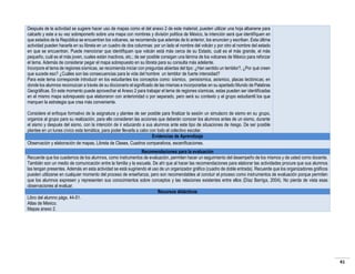 Después de la actividad se sugiere hacer uso de mapas como el del anexo 2 de este material, pueden utilizar una hoja albanene para
calcarlo y este a su vez sobreponerlo sobre una mapa con nombres y división política de México, la intención será que identifiquen en
que estados de la República se encuentran los volcanes, se recomienda que además de lo anterior, los enuncien y escriban. Esta última
actividad pueden hacerla en su libreta en un cuadro de dos columnas: por un lado el nombre del volcán y por otro el nombre del estado
en que se encuentran. Puede mencionar que identifiquen que volcán está más cerca de su Estado, cuál es el más grande, el más
pequeño, cuál es el más joven, cuales están inactivos, etc.; de ser posible consigan una lámina de los volcanes de México para reforzar
el tema. Además de considerar pegar el mapa sobrepuesto en su libreta para su consulta más adelante.
Incorpore el tema de regiones sísmicas, se recomienda iniciar con preguntas abiertas del tipo: ¿Han sentido un temblor?, ¿Por qué creen
que sucede eso? ¿Cuáles son las consecuencias para la vida del hombre un temblor de fuerte intensidad?
Para este tema corresponde introducir en los estudiantes los conceptos como: sísmico, penisísmica, asísmico, placas tectónicas; en
donde los alumnos reconozcan a través de su diccionario el significado de las mismas e incorporarlas en su apartado Mundo de Palabras
Geográficas. En este momento puede aprovechar el Anexo 2 para trabajar el tema de regiones sísmicas, estas pueden ser identificadas
en el mismo mapa sobrepuesto que elaboraron con anterioridad o por separado, pero será su contexto y el grupo estudiantil los que
marquen la estrategia que crea más conveniente.
Considere el enfoque formativo de la asignatura y plantee de ser posible para finalizar la sesión un simulacro de sismo en su grupo,
organice al grupo para su realización, para ello consideren las acciones que deberán conocer los alumnos antes de un sismo, durante
el sismo y después del sismo, con la intención de ir educando a sus alumnos ante este tipo de situaciones de riesgo. De ser posible
plantee en un lunes cívico esta temática, para poder llevarla a cabo con todo el colectivo escolar.
Evidencias de Aprendizaje
Observación y elaboración de mapas, Libreta de Clases, Cuadros comparativos, escenificaciones.
Recomendaciones para la evaluación
Recuerde que los cuadernos de los alumnos, como instrumentos de evaluación, permiten hacer un seguimiento del desempeño de los mismos y de usted como docente.
También son un medio de comunicación entre la familia y la escuela. De ahí que al hacer las recomendaciones para elaborar las actividades procure que sus alumnos
las tengan presentes. Además en esta actividad se está sugiriendo el uso de un organizador gráfico (cuadro de doble entrada). Recuerde que los organizadores gráficos
pueden utilizarse en cualquier momento del proceso de enseñanza, pero son recomendables al concluir el proceso como instrumentos de evaluación porque permiten
que los alumnos expresen y representen sus conocimientos sobre conceptos y las relaciones existentes entre ellos (Díaz Barriga, 2004). No pierda de vista esas
observaciones al evaluar.
Recursos didácticos
Libro del alumno págs. 44-51.
Atlas de México.
Mapas anexo 2.

41

 
