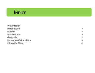 ÍNDICE
Presentación
Introducción
Español
Matemáticas
Geografía
Formación Cívica y Ética
Educación Física

6
7
18
35
54
67

 