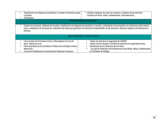 •
•
•

Clasificación de imágenes de periódicos o revistas de derechos justos
• Clasifica imágenes de casos de injusticia y violación de los derechos
e injustos.
humanos de niños, niñas y adolescentes. (Autovaloración)
Periodiquito
Recomendaciones de evaluación
Evaluar los productos (balanza de la justicia, clasificación de imágenes de periódicos o revistas y periodiquito) que presentan sus evidencias sobre el trato
justo y respetuoso de las personas, estimando las leyes que garantizan los derechos fundamentales de las personas, utilizando registros de observación o
rúbricas.
Apoyo bibliográfico y/o sitio de internet

•
•
•
•

Libro de texto de Formación Cívica y Ética páginas 33 a la 40
www. valores.com.mx.
Parte dogmática de la Constitución Política de los Estados Unidos
Mexicanos.
Carta de la Declaración Universal de los Derechos Humanos.

•
•
•
•

Videos de derechos de seguridad de UNICEF.
Videos Conoce Nuestra Constitución derechos de seguridad jurídica.
Declaración de los Derechos de los Niños.
Ley para la Protección de los Derechos de las Niñas, Niños y Adolescentes
en el Estado de Hidalgo.

61

 