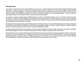 EDUCACIÓN FÍSICA
Transcurridos ya cuatro años de camino recorrido sabemos que aun hoy en día, uno de los problemas ante la actual reforma integral de la educación básica
sigue siendo su puesta en práctica en los patios de la escuela en donde el maestro se cuestiona: ¿La manera cómo se organiza el trabajo responde
cabalmente a la propuesta pedagógica?, ¿se está dando el seguimiento adecuado para conocer hasta donde se ha avanzado o bien en dónde y por qué se
tiene que rectificar? ¿Cómo seleccionar actividades que ayuden a los alumnos a apropiarse de los aprendizajes esperados? ¿Cómo se evalúan los
aprendizajes esperados de los estudiantes? Más aún ¿Cómo evaluar el propio desempeño?
Por lo anterior, se presenta el segundo bloque del Material Educativo de “Apoyo a la Planificación Didáctica, el cual busca facilitar la concreción del Plan
de Estudios 2011, mejorar la práctica pedagógica de los Educadores Físicos de clase directa en su labor cotidiana y a la vez ser un punto de referencia
para detonar el accionar de los maestros en el diseño de sus planes de sesión. Dejando claro que por ningún motivo esta propuesta sustituye la planificación
que el educador físico tiene que realizar en su escuela.
Este material de ayuda al segundo bloque, parte del enfoque global de la motricidad y continua con la misma estructura del anterior documento, considerando
los elementos de: competencias de la asignatura, nombre del bloque, aprendizajes esperados, contenidos, sugerencias didácticas, estrategias didácticas
propias de la asignatura, sugerencias para la evaluación, sugerencias bibliográficas y material.
De manera particular este documento para cuarto grado busca que el alumno identifique el sentido del juego a partir de sus capacidades y habilidades,
proponiendo estrategias de solución a los problemas presentados y mostrando seguridad al expresarse durante las actividades.
De igual manera se toma en cuenta el campo de formación Desarrollo Personal y para la Convivencia que articula tres asignaturas: Formación Cívica y Ética,
Educación Física y Educación Artística. En el entendido de que cada una de estas asignaturas tiene su identidad curricular, definida por competencias,
aprendizajes esperados, contenidos, tiempos y materiales educativos, pero se consideran como un campo de formación porque comparten enfoques,
principios pedagógicos y contenidos que contribuyen al desarrollo del alumnado como persona y como ser social.

68

 
