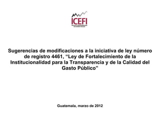 Sugerencias de modificaciones a la iniciativa de ley número
       de registro 4461, “Ley de Fortalecimiento de la
 Institucionalidad para la Transparencia y de la Calidad del
                       Gasto Público”




                    Guatemala, marzo de 2012
 
