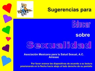 Sugerencias para   sobre   Asociación Mexicana para la Salud Sexual, A.C. Amssac Educar Sexualidad Por favor avance las diapositivas de acuerdo a su lectura presionando en la flecha hacia abajo al lado derecho de su pantalla 