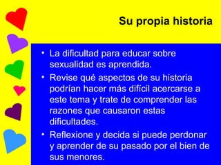 Su propia historia La dificultad para educar sobre sexualidad es aprendida. Revise qué aspectos de su historia podrían hacer más difícil acercarse a este tema y trate de comprender las razones que causaron estas dificultades.  Reflexione y decida si puede perdonar y aprender de su pasado por el bien de sus menores. 