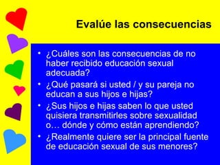 Evalúe las consecuencias ¿Cuáles son las consecuencias de no haber recibido educación sexual adecuada? ¿Qué pasará si usted / y su pareja no educan a sus hijos e hijas? ¿Sus hijos e hijas saben lo que usted quisiera transmitirles sobre sexualidad o… dónde y cómo están aprendiendo? ¿Realmente quiere ser la principal fuente de educación sexual de sus menores? 