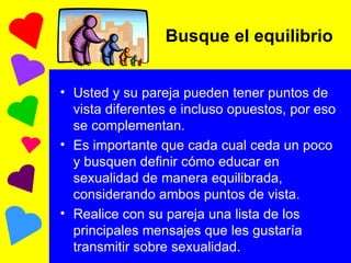 Busque el equilibrio  Usted y su pareja pueden tener puntos de vista diferentes e incluso opuestos, por eso se complementan. Es importante que cada cual ceda un poco y busquen definir cómo educar en sexualidad de manera equilibrada, considerando ambos puntos de vista. Realice con su pareja una lista de los principales mensajes que les gustaría transmitir sobre sexualidad. 