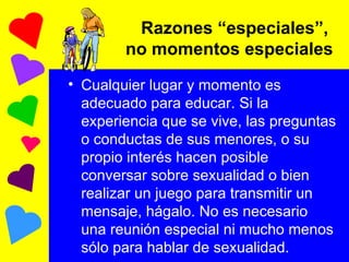 Razones “especiales”,  no momentos especiales Cualquier lugar y momento es adecuado para educar. Si la experiencia que se vive, las preguntas o conductas de sus menores, o su propio interés hacen posible conversar sobre sexualidad o bien realizar un juego para transmitir un mensaje, hágalo. No es necesario una reunión especial ni mucho menos sólo para hablar de sexualidad.  