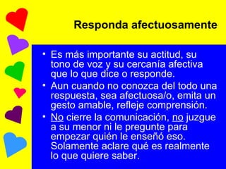 Es más importante su actitud, su tono de voz y su cercanía afectiva que lo que dice o responde. Aun cuando no conozca del todo una respuesta, sea afectuosa/o, emita un gesto amable, refleje comprensión. No  cierre la comunicación,  no  juzgue a su menor ni le pregunte para empezar quién le enseñó eso. Solamente aclare qué es realmente lo que quiere saber. Responda afectuosamente 
