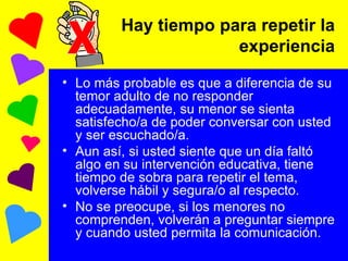Hay tiempo para repetir la experiencia Lo más probable es que a diferencia de su temor adulto de no responder adecuadamente, su menor se sienta satisfecho/a de poder conversar con usted y ser escuchado/a. Aun así, si usted siente que un día faltó algo en su intervención educativa, tiene tiempo de sobra para repetir el tema, volverse hábil y segura/o al respecto. No se preocupe, si los menores no comprenden, volverán a preguntar siempre y cuando usted permita la comunicación. X 