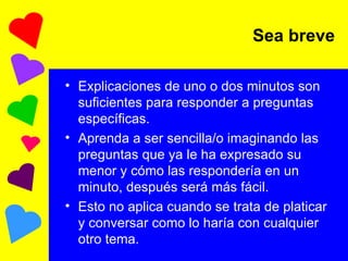 Explicaciones de uno o dos minutos son suficientes para responder a preguntas específicas. Aprenda a ser sencilla/o imaginando las preguntas que ya le ha expresado su menor y cómo las respondería en un minuto, después será más fácil. Esto no aplica cuando se trata de platicar y conversar como lo haría con cualquier otro tema. Sea breve 