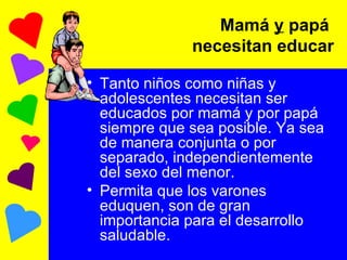 Tanto niños como niñas y adolescentes necesitan ser educados por mamá y por papá siempre que sea posible. Ya sea de manera conjunta o por separado, independientemente del sexo del menor. Permita que los varones eduquen, son de gran importancia para el desarrollo saludable.  Mamá  y  papá  necesitan educar 