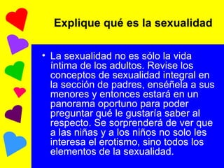 La sexualidad no es sólo la vida íntima de los adultos. Revise los conceptos de sexualidad integral en la sección de padres, enséñela a sus menores y entonces estará en un panorama oportuno para poder preguntar qué le gustaría saber al respecto. Se sorprenderá de ver que a las niñas y a los niños no solo les interesa el erotismo, sino todos los elementos de la sexualidad. Explique qué es la sexualidad  