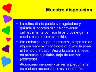 La rutina diaria puede ser agotadora y quitarle la oportunidad de conversar calmadamente con sus hijos o postergar la charla, esto es comprensible. Sin embargo, haga un esfuerzo, responda de alguna manera y considere que vale la pena el tiempo brindado. Vea a la cara, siéntese, no conteste el celular, deje de cocinar, ¡converse! Algunos/as menores vuelven a preguntar si no reciben respuesta, otros no lo harán. Muestre disposición 