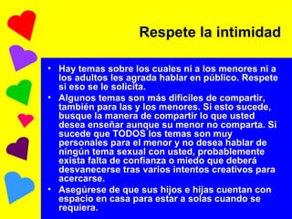 Hay temas sobre los cuales ni a los menores ni a los adultos les agrada hablar en público. Respete si eso se le solicita. Algunos temas son más difíciles de compartir, también para las y los menores. Si esto sucede, busque la manera de compartir lo que usted desea enseñar aunque su menor no comparta. Si sucede que TODOS los temas son muy personales para el menor y no desea hablar de ningún tema sexual con usted, probablemente exista falta de confianza o miedo que deberá desvanecerse tras varios intentos creativos para acercarse. Asegúrese de que sus hijos e hijas cuentan con espacio en casa para estar a solas cuando se requiera. Respete la intimidad 