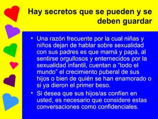 Hay secretos que se pueden y se deben guardar Una razón frecuente por la cual niñas y niños dejan de hablar sobre sexualidad con sus padres es que mamá y papá, al sentirse orgullosos y enternecidos por la sexualidad infantil, cuentan a “todo el mundo” el crecimiento puberal de sus hijos o bien de quién se han enamorado o si ya dieron el primer beso. Si desea que sus hijos/as confíen en usted, es necesario que considere estas conversaciones como confidenciales. 