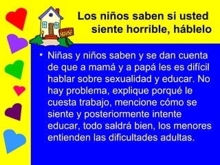 Los niños saben si usted  siente horrible, háblelo Niñas y niños saben y se dan cuenta de que a mamá y a papá les es difícil hablar sobre sexualidad y educar. No hay problema, explique porqué le cuesta trabajo, mencione cómo se siente y posteriormente intente educar, todo saldrá bien, los menores entienden las dificultades adultas. 