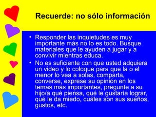 Recuerde: no sólo información Responder las inquietudes es muy importante más no lo es todo. Busque materiales que le ayuden a jugar y a convivir mientras educa. No es suficiente con que usted adquiera un video y lo coloque para que la o el menor lo vea a solas, comparta, converse, exprese su opinión en los temas más importantes, pregunte a su hijo/a qué piensa, qué le gustaría lograr, qué le da miedo, cuáles son sus sueños, gustos, etc.  