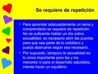 Se requiere de repetición Para aprender adecuadamente un tema y comprenderlo se requiere de repetición. No es suficiente hablar un día sobre sexualidad, es necesario abrir las puertas para que sea parte de lo cotidiano y pueda abarcarse según sea necesario. Por supuesto, tampoco la sexualidad es lo único importante para las y los menores ni para el desarrollo saludable, intente hacer un equilibrio. 