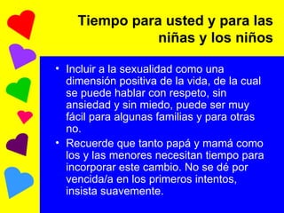 Tiempo para usted y para las niñas y los niños Incluir a la sexualidad como una dimensión positiva de la vida, de la cual se puede hablar con respeto, sin ansiedad y sin miedo, puede ser muy fácil para algunas familias y para otras no. Recuerde que tanto papá y mamá como los y las menores necesitan tiempo para incorporar este cambio. No se dé por vencida/a en los primeros intentos, insista suavemente. 