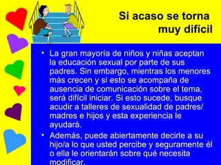 Si acaso se torna  muy difícil La gran mayoría de niños y niñas aceptan la educación sexual por parte de sus padres. Sin embargo, mientras los menores más crecen y si esto se acompaña de ausencia de comunicación sobre el tema, será difícil iniciar. Si esto sucede, busque acudir a talleres de sexualidad de padres/ madres e hijos y esta experiencia le ayudará. Además, puede abiertamente decirle a su hijo/a lo que usted percibe y seguramente él o ella le orientarán sobre qué necesita modificar. 