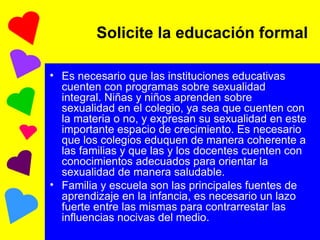 Solicite la educación formal Es necesario que las instituciones educativas cuenten con programas sobre sexualidad integral. Niñas y niños aprenden sobre sexualidad en el colegio, ya sea que cuenten con la materia o no, y expresan su sexualidad en este importante espacio de crecimiento. Es necesario que los colegios eduquen de manera coherente a las familias y que las y los docentes cuenten con conocimientos adecuados para orientar la sexualidad de manera saludable. Familia y escuela son las principales fuentes de aprendizaje en la infancia, es necesario un lazo fuerte entre las mismas para contrarrestar las influencias nocivas del medio. 