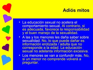 Adiós mitos La educación sexual no acelera el comportamiento sexual.  Al contrario, si es adecuada, favorece la responsabilidad y el buen manejo de la sexualidad. A las y los menores les daña saber sobre sexualidad.  No, lo que puede dañar es información erotizada / adulta que no corresponde a la edad. La educación sexual no adelanta información excesiva. Los menores se van a confundir más.  No, si un menor no comprende volverá a preguntar.  