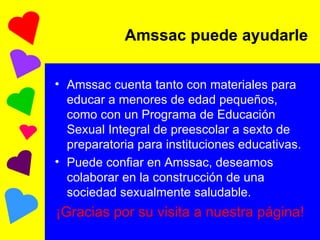 Amssac puede ayudarle Amssac cuenta tanto con materiales para educar a menores de edad pequeños, como con un Programa de Educación Sexual Integral de preescolar a sexto de preparatoria para instituciones educativas.  Puede confiar en Amssac, deseamos colaborar en la construcción de una sociedad sexualmente saludable. ¡Gracias por su visita a nuestra página! 