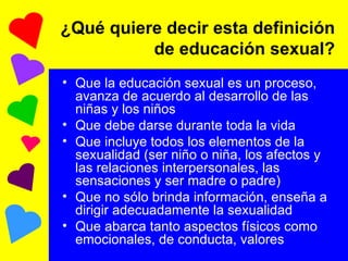 ¿Qué quiere decir esta definición de educación sexual? Que la educación sexual es un proceso, avanza de acuerdo al desarrollo de las niñas y los niños Que debe darse durante toda la vida Que incluye todos los elementos de la sexualidad (ser niño o niña, los afectos y las relaciones interpersonales, las sensaciones y ser madre o padre) Que no sólo brinda información, enseña a dirigir adecuadamente la sexualidad Que abarca tanto aspectos físicos como emocionales, de conducta, valores 