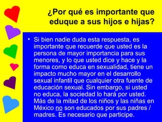 ¿Por qué es importante que eduque a sus hijos e hijas? Si bien nadie duda esta respuesta, es importante que recuerde que usted es la persona de mayor importancia para sus menores, y lo que usted dice y hace y la forma como educa en sexualidad, tiene un impacto mucho mayor en el desarrollo sexual infantil que cualquier otra fuente de educación sexual. Sin embargo, si usted no educa, la sociedad lo hará por usted. Más de la mitad de los niños y las niñas en México  no  son educados por sus padres /madres. Es necesario que participe. 