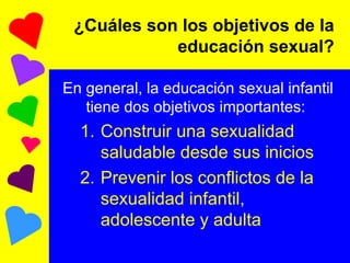 ¿Cuáles son los objetivos de la educación sexual? En general, la educación sexual infantil tiene dos objetivos importantes: Construir una sexualidad saludable desde sus inicios Prevenir los conflictos de la sexualidad infantil, adolescente y adulta 