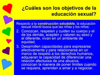 ¿Cuáles son los objetivos de la educación sexual? Respecto a la  construcción saludable , la educación sexual infantil busca que las niñas y los niños: Conozcan, respeten y cuiden su cuerpo y el de los demás, acepten y valoren su sexo y el diferente, vivan en un ambiente de equidad. Desarrollen capacidades para expresarse afectivamente y para relacionarse en un marco de respeto a los derechos humanos, adquieran la capacidad de diferenciar una relación afectuosa de una abusiva, conozcan la manera de poner límites cuando se requiera, aprendan a amar y a negociar.  