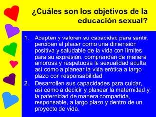 ¿Cuáles son los objetivos de la educación sexual? Acepten y valoren su capacidad para sentir, perciban al placer como una dimensión positiva y saludable de la vida con límites para su expresión, comprendan de manera amorosa y respetuosa la sexualidad adulta así como a planear la vida erótica a largo plazo con responsabilidad Desarrollen sus capacidades para cuidar, así como a decidir y planear la maternidad y la paternidad de manera compartida, responsable, a largo plazo y dentro de un proyecto de vida. 