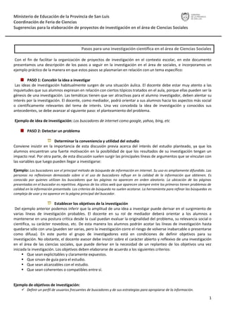 Ministerio de Educación de la Provincia de San Luis
Coordinación de Feria de Ciencias
Sugerencias para la elaboración de proyectos de investigación en el área de Ciencias Sociales



                                            Pasos para una investigación científica en el área de Ciencias Sociales

 Con el fin de facilitar la organización de proyectos de investigación en el contexto escolar, en este documento
presentamos una descripción de los pasos a seguir en la investigación en el área de sociales, e incorporamos un
ejemplo práctico de la manera en que estos pasos se plasmarían en relación con un tema específico:

        PASO 1: Concebir la idea a investigar
 Las ideas de investigación habitualmente surgen de una situación áulica. El docente debe estar muy atento a las
inquietudes que sus alumnos expresan en relación con ciertos tópicos tratados en el aula, porque ellas pueden ser la
génesis de una investigación. Las temáticas tienen que ser atractivas para el alumno investigador, deben alentar su
interés por la investigación. El docente, como mediador, podrá orientar a sus alumnos hacia los aspectos más social
o científicamente relevantes del tema de interés. Una vez concebida la idea de investigación y conocidos sus
antecedentes, se debe avanzar al siguiente paso: el planteamiento del problema.

Ejemplo de idea de investigación: Los buscadores de internet como google, yahoo, bing, etc

        PASO 2: Detectar un problema

                         Determinar la conveniencia y utilidad del estudio
Conviene insistir en la importancia de esta discusión previa acerca del interés del estudio planteado, ya que los
alumnos encuentran una fuerte motivación en la posibilidad de que los resultados de su investigación tengan un
impacto real. Por otra parte, de esta discusión suelen surgir las principales líneas de argumentos que se vinculan con
las variables que luego pueden llegar a investigarse:

Ejemplo: Los buscadores son el principal método de búsqueda de información en internet. Su uso es ampliamente difundido. Las
personas no reflexionan demasiado sobre si el uso de buscadores influye en la calidad de la información que obtienen. Es
conocido por quienes utilizan los buscadores que las páginas no aparecen en orden aleatorio. La ubicación de las páginas
presentadas en el buscador es repetitiva. Algunos de los sitios web que aparecen siempre entre los primeros tienen problemas de
calidad en la información presentada. Los criterios de búsqueda no suelen acotarse. La herramienta para refinar las búsquedas es
compleja de usar y no aparece en la página principal del buscador.

                          Establecer los objetivos de la investigación
 Del ejemplo anterior podemos inferir que la amplitud de una idea a investigar puede derivar en el surgimiento de
varias líneas de investigación probables. El docente en su rol de mediador deberá orientar a los alumnos a
mantenerse en una postura crítica desde la cual puedan evaluar la originalidad del problema, su relevancia social o
científica, su carácter novedoso, etc. De esta manera los alumnos podrán acotar las líneas de investigación hasta
quedarse sólo con una (pueden ser varias, pero la investigación corre el riesgo de volverse inabarcable o presentarse
como difusa). En este punto el grupo de investigadores está en condiciones de definir objetivos para su
investigación. No obstante, el docente asesor debe insistir sobre el carácter abierto y reflexivo de una investigación
en el área de las ciencias sociales, que puede derivar en la necesidad de un replanteo de los objetivos una vez
iniciada la investigación. Los objetivos deben elaborarse de acuerdo a los siguientes criterios:
       Que sean explicitables y claramente expuestos.
       Que sirvan de guía para el estudio.
       Que sean alcanzables con el estudio.
       Que sean coherentes o compatibles entre sí.


Ejemplo de objetivos de investigación:
      Definir un perfil de usuarios frecuentes de buscadores y de sus estrategias para apropiarse de la información.

                                                                                                                              1
 