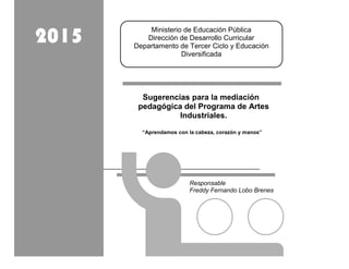 Sugerencias para la mediación
pedagógica del Programa de Artes
Industriales.
“Aprendamos con la cabeza, corazón y manos”
Ministerio de Educación Pública
Dirección de Desarrollo Curricular
Departamento de Tercer Ciclo y Educación
Diversificada
2015
Responsable
Freddy Fernando Lobo Brenes
 