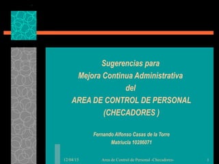 12/04/15 Area de Control de Personal -Checadores- 1
Sugerencias para
Mejora Continua Administrativa
del
AREA DE CONTROL DE PERSONAL
(CHECADORES )
Fernando Alfonso Casas de la Torre
Matriucla 10286071
 