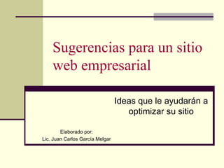 Sugerencias para un sitio web empresarial Ideas que le ayudarán a optimizar su sitio Elaborado por: Lic. Juan Carlos García Melgar 
