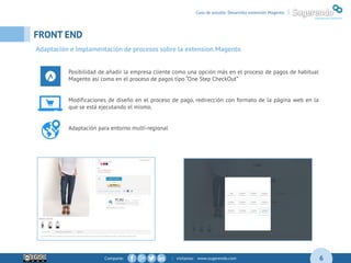 Comparte: | visítanos: www.sugerendo.com
FRONT END
6
Caso de estudio: Desarrollo extensión Magento |
Adaptación e implamentación de procesos sobre la extension Magento
Posibilidad de añadir la empresa cliente como una opción más en el proceso de pagos de habitual
Magento así como en el proceso de pagos tipo “One Step CheckOut”
Modificaciones de diseño en el proceso de pago, redirección con formato de la página web en la
que se está ejecutando el mismo.
Adaptación para entorno multi-regional
 